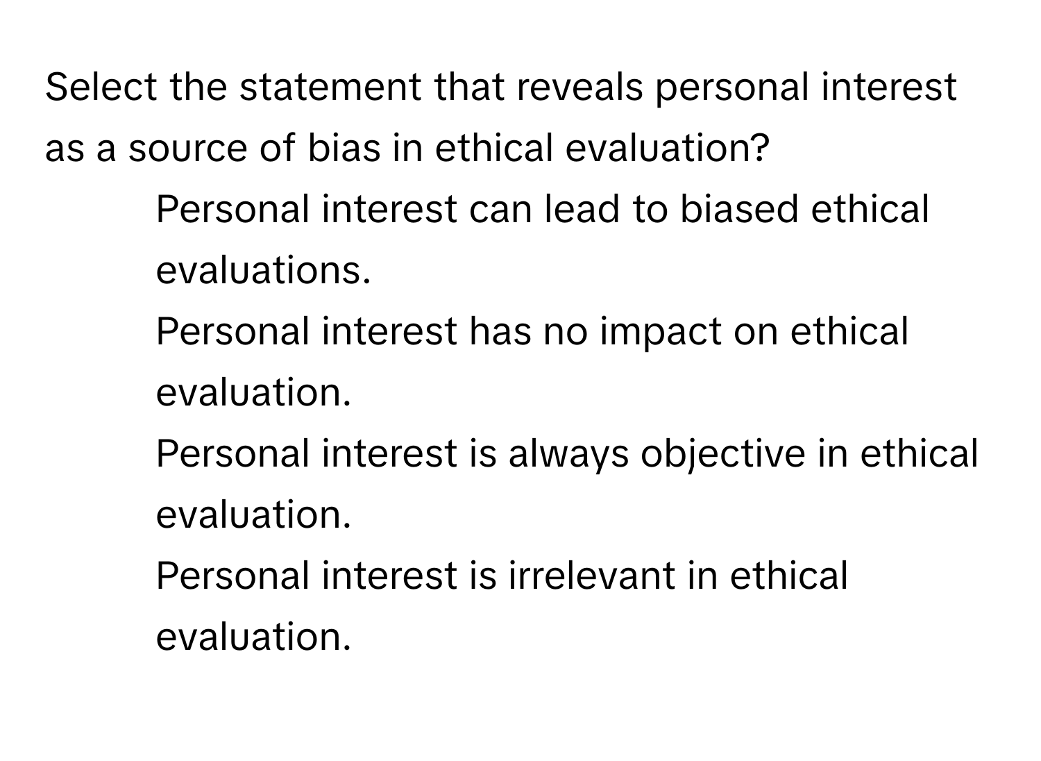 Select the statement that reveals personal interest as a source of bias in ethical evaluation?

1) Personal interest can lead to biased ethical evaluations. 
2) Personal interest has no impact on ethical evaluation. 
3) Personal interest is always objective in ethical evaluation. 
4) Personal interest is irrelevant in ethical evaluation.