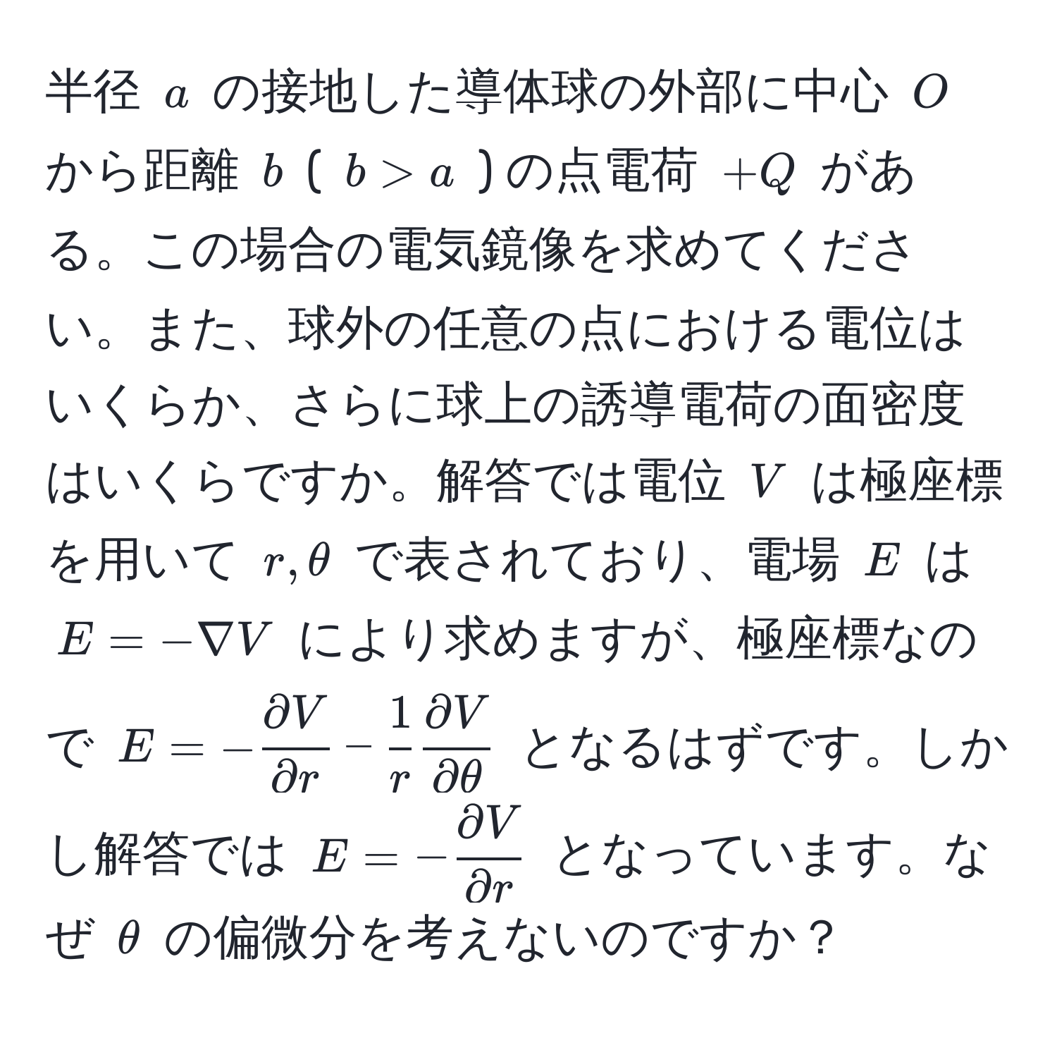 半径 ( a ) の接地した導体球の外部に中心 ( O ) から距離 ( b ) ( ( b > a ) ) の点電荷 ( +Q ) がある。この場合の電気鏡像を求めてください。また、球外の任意の点における電位はいくらか、さらに球上の誘導電荷の面密度はいくらですか。解答では電位 ( V ) は極座標を用いて ( r, θ ) で表されており、電場 ( E ) は ( E = -nabla V ) により求めますが、極座標なので ( E = - partial V/partial r  -  1/r   partial V/partial θ  ) となるはずです。しかし解答では ( E = - partial V/partial r  ) となっています。なぜ ( θ ) の偏微分を考えないのですか？