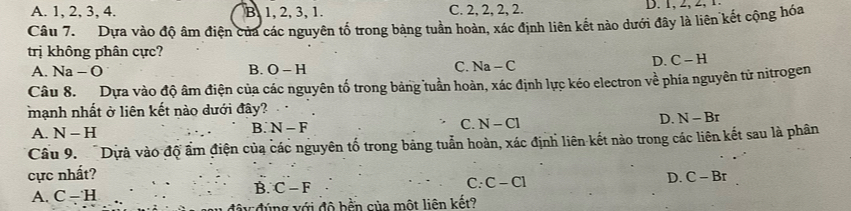 A. 1, 2, 3, 4. B. 1, 2, 3, 1. C. 2, 2, 2, 2.
Câu 7. Dựa vào độ âm điện của các nguyên tố trong bảng tuần hoàn, xác định liên kết nào dưới đây là liên kết cộng hóa
trị không phân cực?
C.
A. Na - O B. O-H N a -(
D. C-H
Câu 8. Dựa vào độ âm điện của các nguyên tố trong bảng tuần hoàn, xác định lực kéo electron về phía nguyên tử nitrogen
mạnh nhất ở liên kết nào dưới đây?
C. N-Cl
D. N-Br
A. N-H
B. N-F
Cầu 9. Dựà vào độ ẩm điện của các nguyên tố trong bảng tuẫn hoàn, xác định liên kết nào trong các liên kết sau là phân
cực nhất? D. C-Br
B.
A. C-H C-F C: C-C1
độu đúng với độ bền của một liên kết?