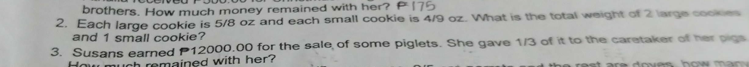 brothers. How much money remained with her? 
2. Each large cookie is 5/8 oz and each small cookie is 4/9 oz. What is the total weight of 2 large cookies 
and 1 small cookie? 
3. Susans earned P 12000.00 for the sale of some piglets. She gave 1/3 of it to the caretaker of her pigs 
How much remained with her?