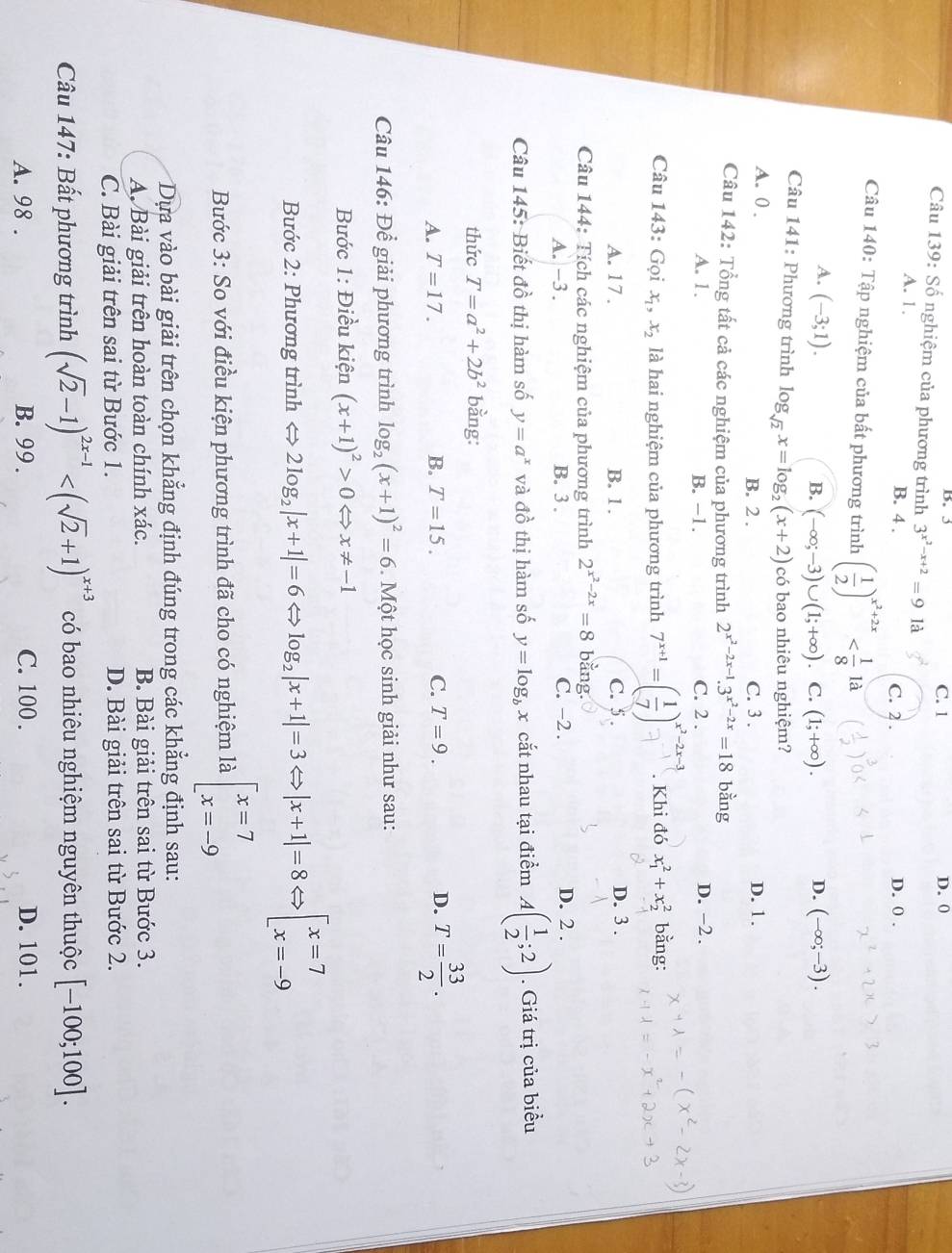 B. 3 C. 1 D. 0
Câu 139: Số nghiệm của phương trình 3^(x^2)-x+2=9 là
A. 1. B. 4 . C. 2 . D. 0 .
Câu 140: Tập nghiệm của bất phương trình ( 1/2 )^x^2+2x
A. (-3;1). (-∈fty ;-3).
B. (-∈fty ;-3)∪ (1;+∈fty ) C. (1;+∈fty ).
D.
Câu 141: Phương trình log _sqrt(2)x=log _2(x+2) có bao nhiêu nghiệm?
A. 0 . B. 2 . C. 3 . D. 1.
Câu 142: Tổng tất cả các nghiệm của phương trình 2^(x^2)-2x-1.3^(x^2)-2x=18 bằng
A. 1. B. -1. C. 2 . D. -2 .
Câu 143: Gọi x_1, x_2 là hai nghiệm của phương trình 7^(x+1)=( 1/7 )^x^2-2x-3. Khi đó x_1^(2+x_2^2 bằng:
A. 17 . B. 1 . C. 5 .
D. 3 .
Câu 144: Tích các nghiệm của phương trình 2^x^2)-2x=8 bằng.
A. -3 . B. 3 . C. -2 . D. 2 .
Câu 145: Biết đồ thị hàm số y=a^x và đồ thị hàm số y=log _bx cắt nhau tại điểm A( 1/2 ;2). Giá trị của biểu
thức T=a^2+2b^2 bằng:
A. T=17. B. T=15. C. T=9. D. T= 33/2 .
Câu 146: Để giải phương trình log _2(x+1)^2=6 *. Một học sinh giải như sau:
Bước 1: Điều kiện (x+1)^2>0Leftrightarrow x!= -1
Bước 2: Phương trình < <tex>2log _2|x+1|=6Leftrightarrow log _2|x+1|=3 |x+1|=8 beginarrayl x=7 x=-9endarray.
Bước 3: So với điều kiện phương trình đã cho có nghiệm là beginarrayl x=7 x=-9endarray.
Dựa vào bài giải trên chọn khẳng định đúng trong các khẳng định sau:
A. Bài giải trên hoàn toàn chính xác. B. Bài giải trên sai từ Bước 3.
C. Bài giải trên sai từ Bước 1. D. Bài giải trên sai từ Bước 2.
Câu 147: Bất phương trình (sqrt(2)-1)^2x-1 có bao nhiêu nghiệm nguyên thuộc [-100;100].
A. 98 . B. 99 . C. 100 . D. 101.