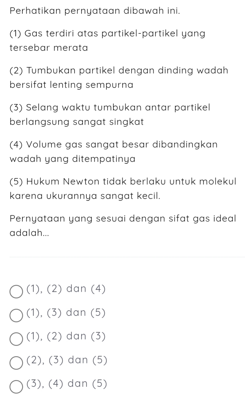 Perhatikan pernyataan dibawah ini.
(1) Gas terdiri atas partikel-partikel yang
tersebar merata
(2) Tumbukan partikel dengan dinding wadah
bersifat lenting sempurna 
(3) Selang waktu tumbukan antar partikel
berlangsung sangat singkat.
(4) Volume gas sangat besar dibandingkan
wadah yang ditempatinya 
(5) Hukum Newton tidak berlaku untuk molekul
karena ukurannya sangat kecil.
Pernyataan yang sesuai dengan sifat gas ideal
adalah...
(1), (2) dan (4)
(1), (3) dan (5)
(1), (2) dan (3)
(2), (3) dan (5)
(3), (4) dan (5)