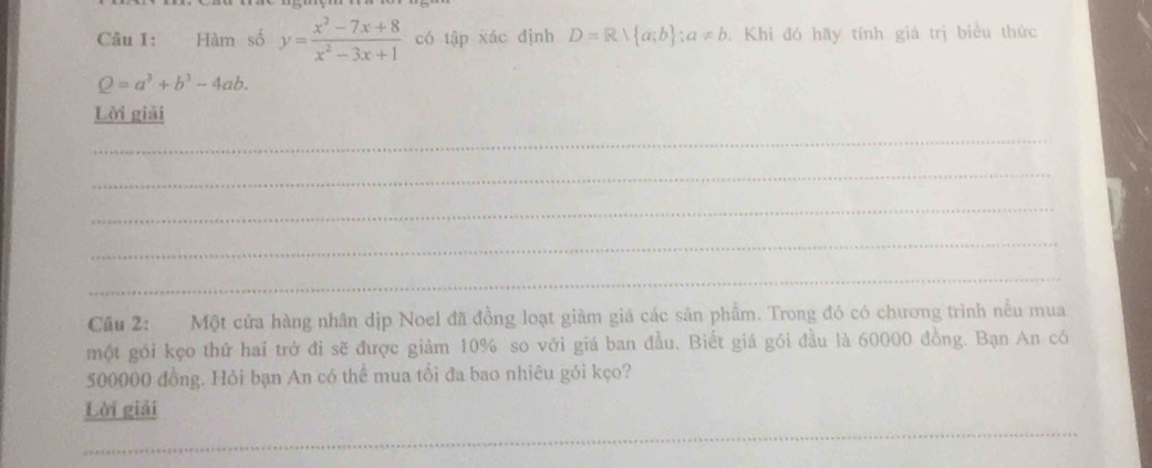 Hàm số y= (x^2-7x+8)/x^2-3x+1  có tập xác định D=R∪  a;b ;a!= b Khi đó hãy tính giá trị biểu thức
Q=a^3+b^3-4ab. 
Lời giải 
_ 
_ 
_ 
_ 
_ 
Cầu 2: Một cửa hàng nhân dịp Noel đã đồng loạt giàm giá các sản phẩm. Trong đó có chương trình nếu mua 
một gói kẹo thứ hai trở đi sẽ được giảm 10% so với giá ban đầu. Biết giá gói đầu là 60000 đồng. Bạn An có
500000 đồng. Hỏi bạn An có thể mua tổi đa bao nhiêu gói kẹo? 
Lời giải 
_