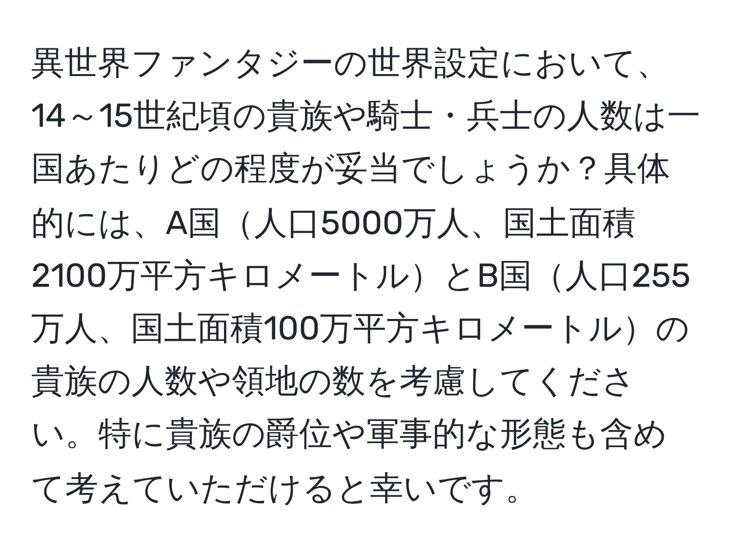 異世界ファンタジーの世界設定において、14～15世紀頃の貴族や騎士・兵士の人数は一国あたりどの程度が妥当でしょうか？具体的には、A国人口5000万人、国土面積2100万平方キロメートルとB国人口255万人、国土面積100万平方キロメートルの貴族の人数や領地の数を考慮してください。特に貴族の爵位や軍事的な形態も含めて考えていただけると幸いです。