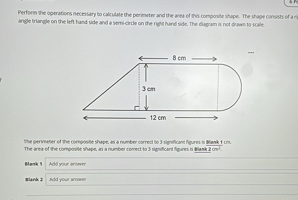 Perform the operations necessary to calculate the perimeter and the area of this composite shape. The shape consists of a ri 
angle triangle on the left hand side and a semi-circle on the right hand side. The diagram is not drawn to scale. 
The perimeter of the composite shape, as a number correct to 3 significant figures is Blank 1 cm. 
The area of the composite shape, as a number correct to 3 significant figures is Blank 2cm^2. 
Blank 1 Add your answer 
Blank 2 Add your answer