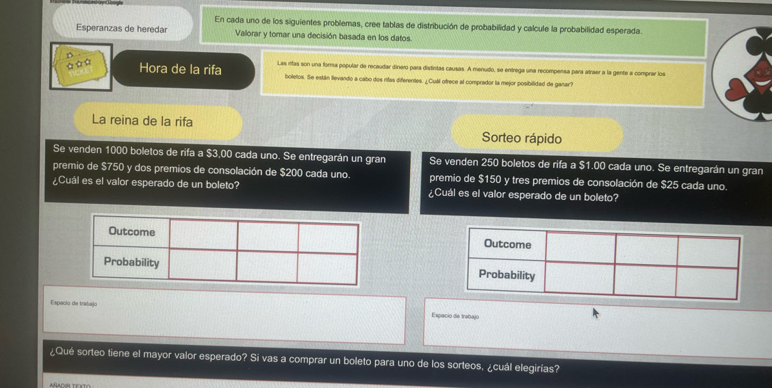 En cada uno de los siguientes problemas, cree tablas de distribución de probabilidad y calcule la probabilidad esperada. 
Esperanzas de heredar Valorar y tomar una decisión basada en los datos. 
Hora de la rifa Las rifas son una forma popular de recaudar dinero para distintas causas. A menudo, se entrega una recompensa para atraer a la gente a comprar los 
boletos. Se están llevando a cabo dos rifas diferentes. ¿Cuál ofrece al comprador la mejor posibilidad de ganar? 
La reina de la rifa 
Sorteo rápido 
Se venden 1000 boletos de rifa a $3,00 cada uno. Se entregarán un gran Se venden 250 boletos de rifa a $1.00 cada uno. Se entregarán un gran 
premio de $750 y dos premios de consolación de $200 cada uno. premio de $150 y tres premios de consolación de $25 cada uno. 
¿Cuál es el valor esperado de un boleto? ¿Cuál es el valor esperado de un boleto? 
Espacio de trabajo Espacio de trabajo 
¿Qué sorteo tiene el mayor valor esperado? Si vas a comprar un boleto para uno de los sorteos, ¿cuál elegirías?