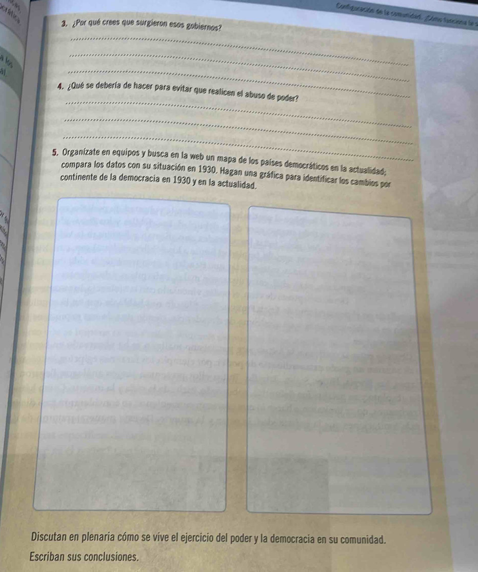 rátic 
Configaración de la comunidad. gáme funcine le a 
3. ¿Por qué crees que surgieron esos gobiernos? 
_ 
51 
_ 
_ 
_ 
4. ¿Qué se debería de hacer para evitar que realicen el abuso de poder? 
_ 
_ 
5. Organizate en equipos y busca en la web un mapa de los países democráticos en la actualidad; 
compara los datos con su situación en 1930. Hagan una gráfica para identificar los cambios por 
continente de la democracia en 1930 y en la actualidad. 
a 

a 
Discutan en plenaria cómo se vive el ejercicio del poder y la democracia en su comunidad. 
Escriban sus conclusiones.