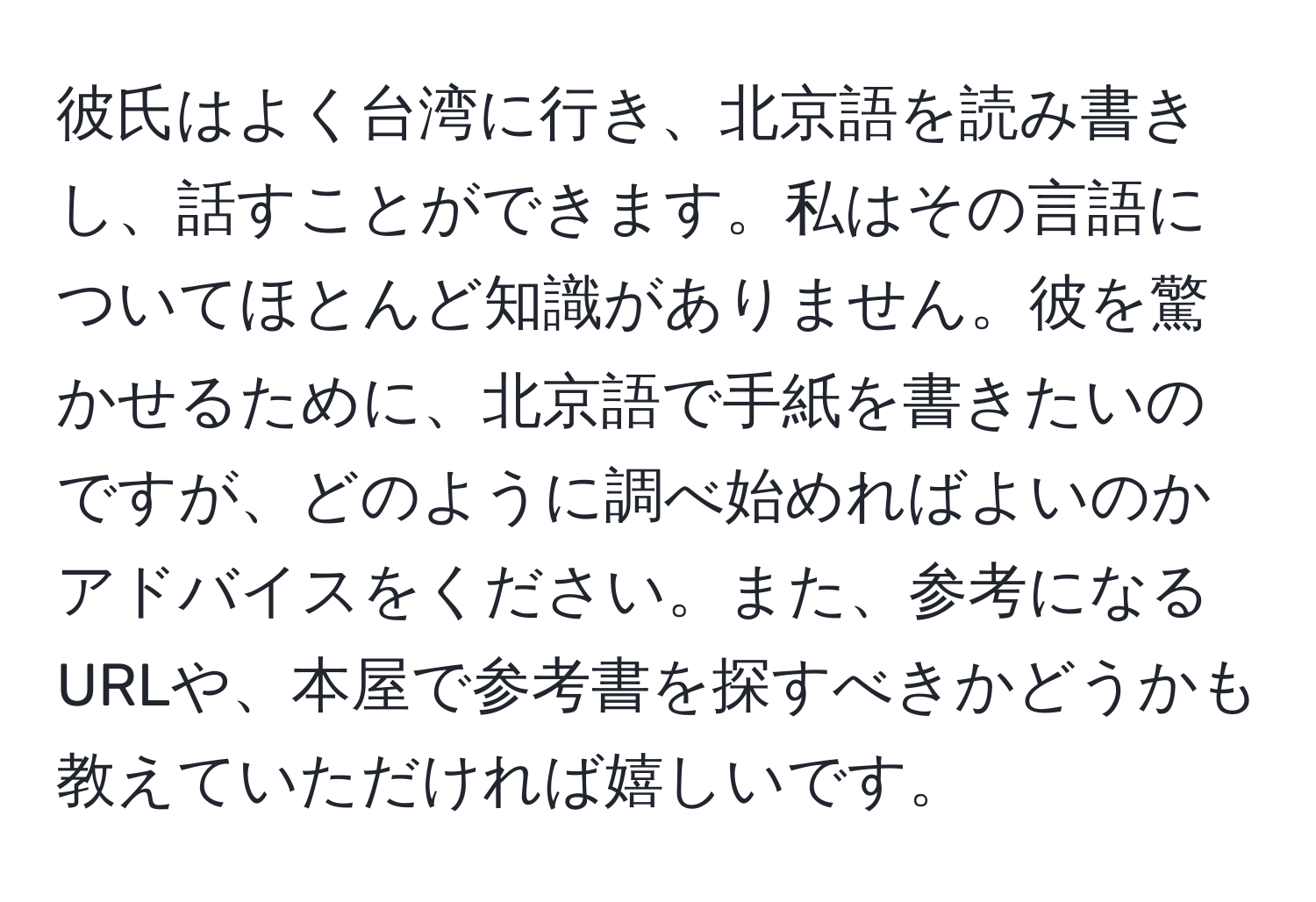 彼氏はよく台湾に行き、北京語を読み書きし、話すことができます。私はその言語についてほとんど知識がありません。彼を驚かせるために、北京語で手紙を書きたいのですが、どのように調べ始めればよいのかアドバイスをください。また、参考になるURLや、本屋で参考書を探すべきかどうかも教えていただければ嬉しいです。