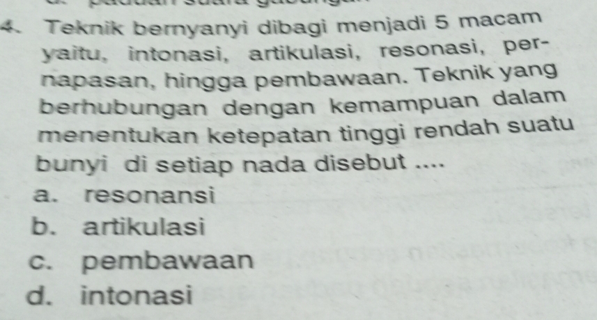 Teknik bernyanyi dibagi menjadi 5 macam
yaitu, intonasi, artikulasi,resonasi, per-
napasan, hingga pembawaan. Teknik yang
berhubungan dengan kemampuan dalam
menentukan ketepatan tinggi rendah suatu
bunyi di setiap nada disebut ....
a. resonansi
b. artikulasi
c. pembawaan
d. intonasi