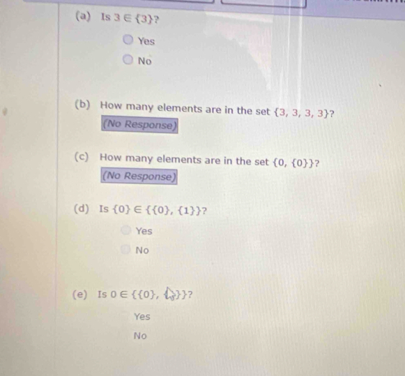 Is 3∈  3 ?
Yes
No
(b) How many elements are in the set  3,3,3,3 ?
(No Response)
(c) How many elements are in the set  0, 0  ?
(No Response)
(d) Is  0 ∈   0 , 1  ?
Yes
No
(e) Is 0∈   0 ,    ?
Yes
No