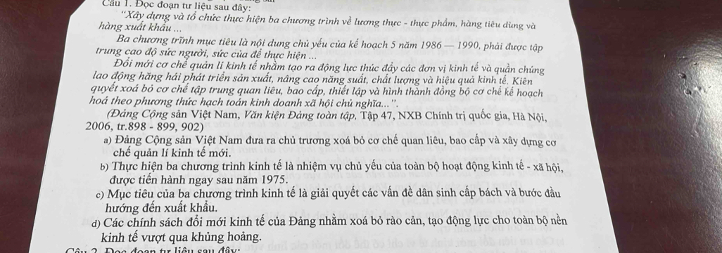 Cầu 1. Đọc đoạn tư liệu sau đây:
''Xây dựng và tổ chức thực hiện ba chương trình về lương thực - thực phẩm, hàng tiêu dùng và
hàng xuất khẩu ...
Ba chương trĩnh mục tiêu là nội dung chủ yếu của kế hoạch 5 năm 1986 — 1990, phải được tập
trung cao độ sức người, sức của để thực hiện ...
Đổi mới cơ chể quản lí kinh tế nhằm tạo ra động lực thúc đẩy các đơn vị kinh tế và quần chúng
lao động hăng hái phát triển sản xuất, nâng cao năng suất, chất lượng và hiệu quả kinh tế. Kiên
quyết xoá bỏ cơ chế tập trung quan liêu, bao cấp, thiết lập và hình thành đồng bộ cơ chế kế hoạch
hoá theo phương thức hạch toán kinh doanh xã hội chủ nghĩa...''.
(Đảng Cộng sản Việt Nam, Văn kiện Đảng toàn tập, Tập 47, NXB Chính trị quốc gia, Hà Nội,
2006, tr.898 - 899, 902)
a) Đảng Cộng sản Việt Nam đưa ra chủ trương xoá bỏ cơ chế quan liêu, bao cấp và xây dựng cơ
chế quản lí kinh tế mới.
b) Thực hiện ba chương trình kinh tế là nhiệm vụ chủ yếu của toàn bộ hoạt động kinh tế - xã hội,
được tiến hành ngay sau năm 1975.
c) Mục tiêu của ba chương trình kinh tế là giải quyết các vấn đề dân sinh cấp bách và bước đầu
hướng đến xuất khẩu.
d) Các chính sách đổi mới kinh tế của Đảng nhằm xoá bỏ rào cản, tạo động lực cho toàn bộ nền
kinh tế vượt qua khủng hoảng.
d  ê  u   s  o  u đâ  u