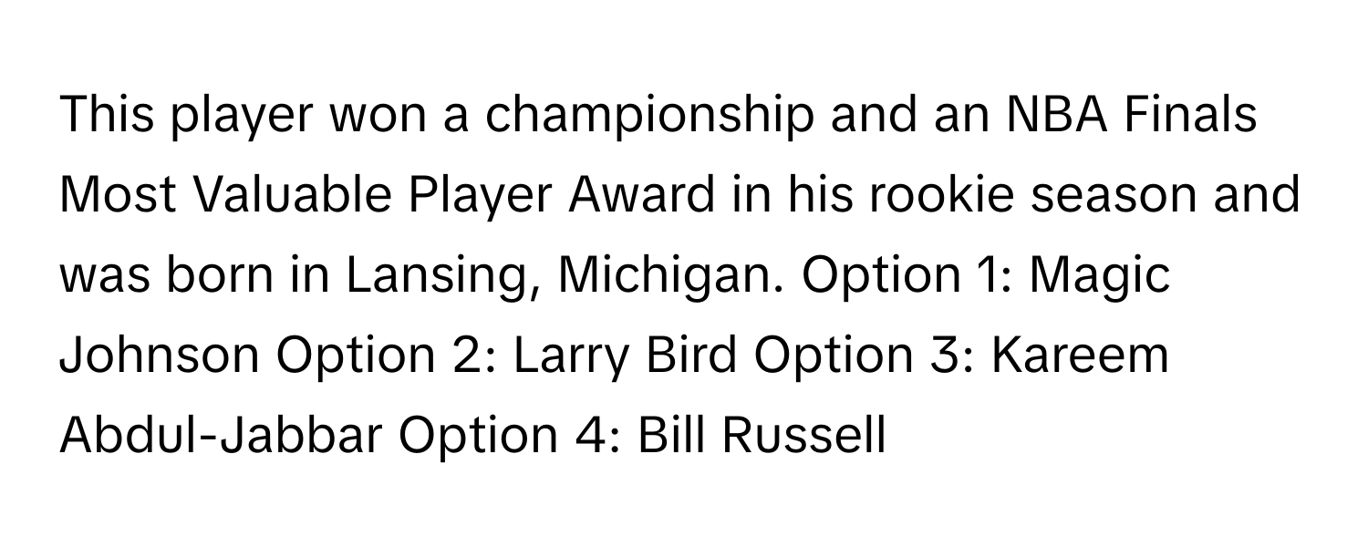 This player won a championship and an NBA Finals Most Valuable Player Award in his rookie season and was born in Lansing, Michigan.  Option 1: Magic Johnson Option 2: Larry Bird Option 3: Kareem Abdul-Jabbar Option 4: Bill Russell