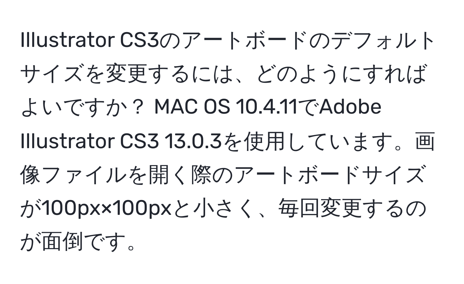 Illustrator CS3のアートボードのデフォルトサイズを変更するには、どのようにすればよいですか？ MAC OS 10.4.11でAdobe Illustrator CS3 13.0.3を使用しています。画像ファイルを開く際のアートボードサイズが100px×100pxと小さく、毎回変更するのが面倒です。