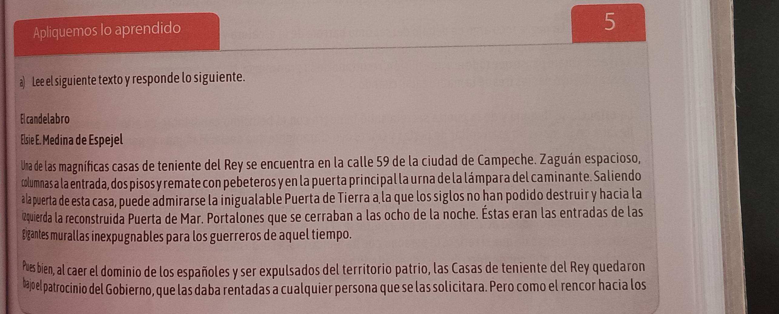 Apliquemos lo aprendido 
5 
a) Lee el siguiente texto y responde lo siguiente. 
Elcandelabro 
Elsie E. Medina de Espejel 
Una de las magníficas casas de teniente del Rey se encuentra en la calle 59 de la ciudad de Campeche. Zaguán espacioso, 
columnas a la entrada, dos pisos y remate con pebeteros y en la puerta principal la urna de la lámpara del caminante. Saliendo 
alapuerta de esta casa, puede admirarse la inigualable Puerta de Tierra a la que los siglos no han podido destruir y hacia la 
2quierda la reconstruida Puerta de Mar. Portalones que se cerraban a las ocho de la noche. Éstas eran las entradas de las 
gigantes murallas inexpugnables para los guerreros de aquel tiempo. 
Pues bíen, al caer el dominio de los españoles y ser expulsados del territorio patrio, las Casas de teniente del Rey quedaron 
bajoel patrocínio del Gobierno, que las daba rentadas a cualquier persona que se las solicitara. Pero como el rencor hacia los