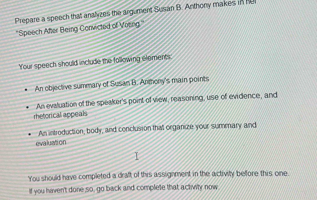 Prepare a speech that analyzes the argument Susan B. Anthony makes in hel 
''Speech After Being Convicted of Voting.'' 
Your speech should include the following elements: 
An objective summary of Susan B. Anthony's main points 
An evaluation of the speaker's point of view, reasoning, use of evidence, and 
rhetorical appeals 
An introduction, body, and conclusion that organize your summary and 
evaluation 
You should have completed a draft of this assignment in the activity before this one. 
If you haven't done so, go back and complete that activity now.