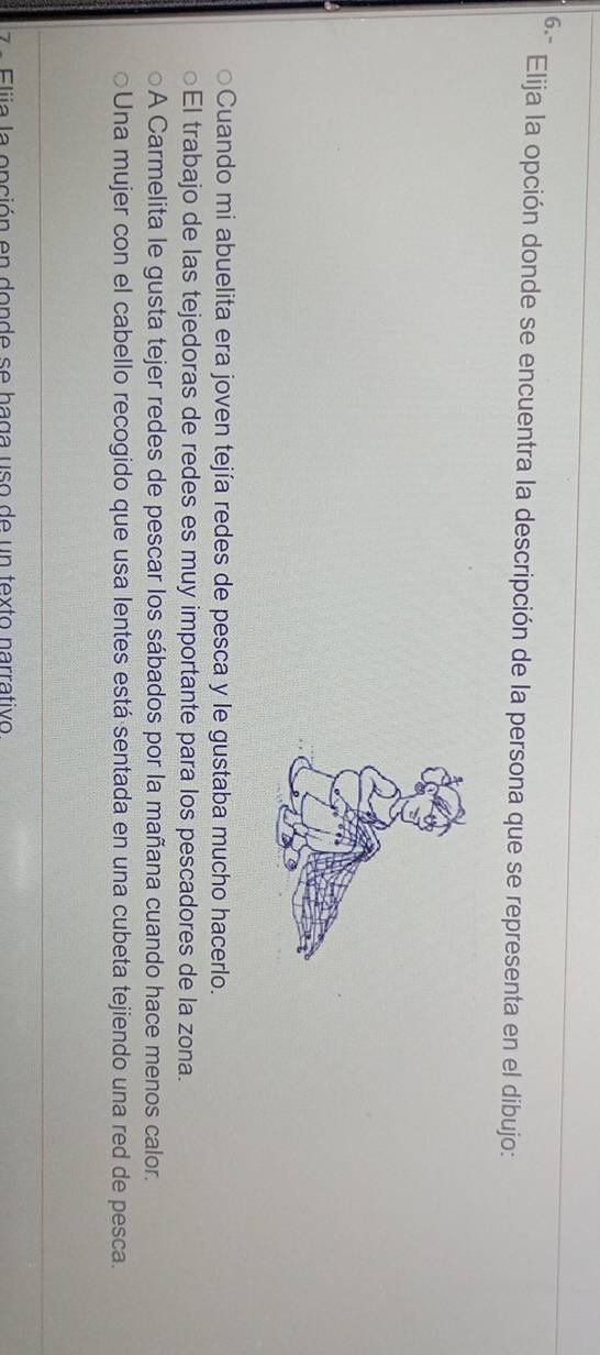 6.-
Elija la opción donde se encuentra la descripción de la persona que se representa en el dibujo:
Cuando mi abuelita era joven tejía redes de pesca y le gustaba mucho hacerlo.
El trabajo de las tejedoras de redes es muy importante para los pescadores de la zona.
A Carmelita le gusta tejer redes de pescar los sábados por la mañana cuando hace menos calor.
Una mujer con el cabello recogido que usa lentes está sentada en una cubeta tejiendo una red de pesca.
lii a la onción en donde se haga uso de un texto narrativo