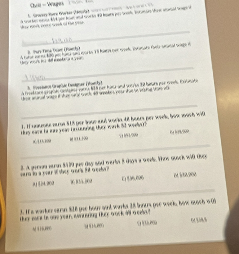 Quiz = Wages
J. Gracery Store Worker (Hourly) scare wa rory e i o t 
A worker earns $14 per hour and works 40 hours per week. Estimate their annual wage if
they work every week of the year.
2. Part-Time Tuior (Hourly)
A tutor earns $20 per hour and works 15 hours per week. Estimate their annual wage it
they work for of weets in a year.
3. Freelance (iraphic Designer (Hourly)
A freelance graphic designer earns $25 per hour and works 30 hours per week. Extimate
their annual wage if they only work 4f weekra year due to taking time off.
_
1. If someone earns $15 per hour and works 40 hours per week, how much will
they earn in one year (assuming they work 52 weeks)?
A) 815. 000 B) 3 L200 C1 852,000 DJ 878.000
_
2. A person earns $120 per day and works 5 days a week. How much will they
earn in a year if they work 50 weeks?
A) §24,000 B 834.00 C) $36,000 D) $30.000
_
_
3. If a worker earns $20 per hour and works 25 hours per week, how much will
they earn in one year, assuming they work 48 weeks?
A] § 26.00D 01 834.000 C) §32.000 D3J8288