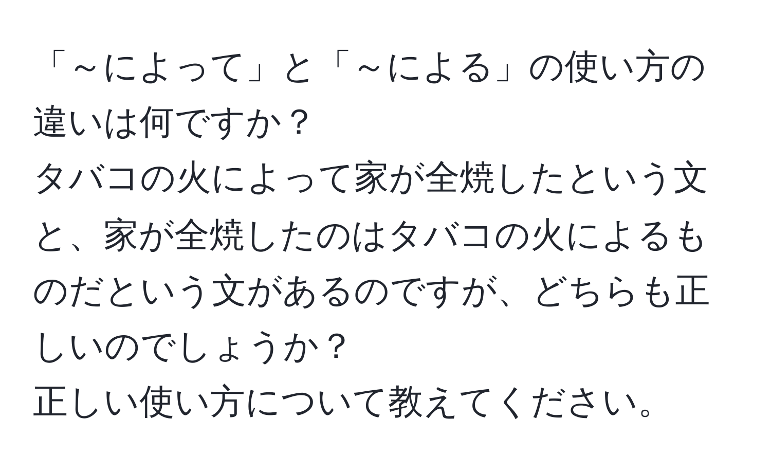 「～によって」と「～による」の使い方の違いは何ですか？  
タバコの火によって家が全焼したという文と、家が全焼したのはタバコの火によるものだという文があるのですが、どちらも正しいのでしょうか？  
正しい使い方について教えてください。