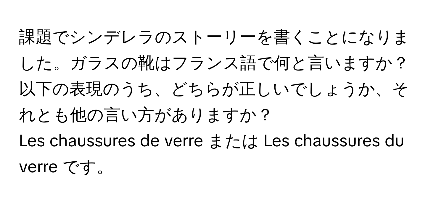 課題でシンデレラのストーリーを書くことになりました。ガラスの靴はフランス語で何と言いますか？以下の表現のうち、どちらが正しいでしょうか、それとも他の言い方がありますか？  
Les chaussures de verre または Les chaussures du verre です。