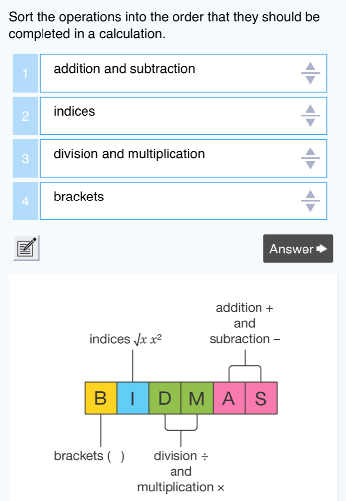 Sort the operations into the order that they should be
completed in a calculation.
1 addition and subtraction
2 indices
3 division and multiplication
4 brackets
Answer