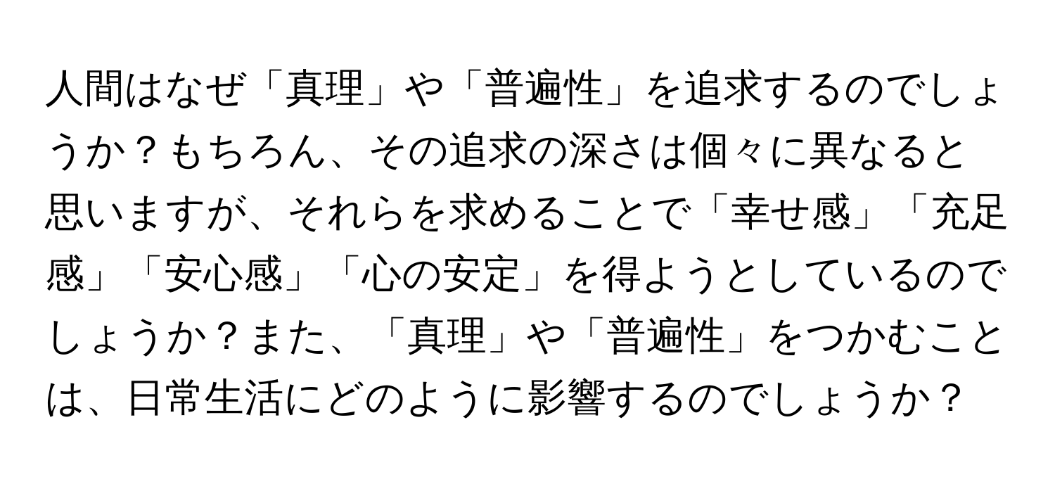 人間はなぜ「真理」や「普遍性」を追求するのでしょうか？もちろん、その追求の深さは個々に異なると思いますが、それらを求めることで「幸せ感」「充足感」「安心感」「心の安定」を得ようとしているのでしょうか？また、「真理」や「普遍性」をつかむことは、日常生活にどのように影響するのでしょうか？