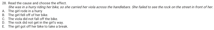Read the cause and choose the effect.
She was in a hurry riding her bike, so she carried her viola across the handlebars. She failed to see the rock on the street in front of her.
A. The girl rode in a hurry
B. The girl fell off of her bike.
C. The viola did not fall off the bike.
D. The rock did not get in the girl's way.
E. The girl got off her bike to take a break.