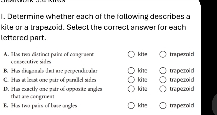 Determine whether each of the following describes a
kite or a trapezoid. Select the correct answer for each
lettered part.
A. Has two distinct pairs of congruent kite trapezoid
consecutive sides
B. Has diagonals that are perpendicular kite trapezoid
C. Has at least one pair of parallel sides kite trapezoid
D. Has exactly one pair of opposite angles kite trapezoid
that are congruent
E. Has two pairs of base angles kite trapezoid