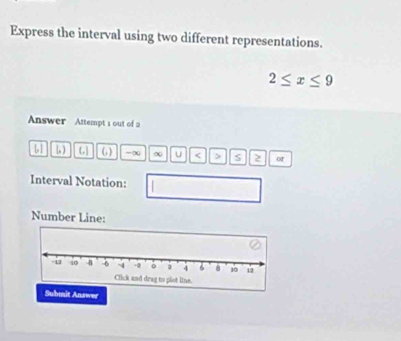 Express the interval using two different representations.
2≤ x≤ 9
Answer Attempt 1 out of 2 
[ ] b ) (, ] (; ) -∞ ∞ U < > S or 
Interval Notation: 
Number Line: 
Submit Answer