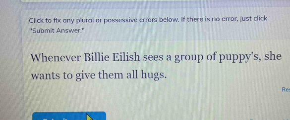 Click to fix any plural or possessive errors below. If there is no error, just click 
''Submit Answer.'' 
Whenever Billie Eilish sees a group of puppy's, she 
wants to give them all hugs. 
Res