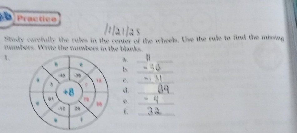 Practice 
Study carefully the rules in the center of the wheels. Use the rule to find the missing 
numbers. Write the numbers in the blanks. 
1、 
a._ 
B 
b._
-48 -39
a 
3
18 c._
+8
d._
81 r 
e._ 
_ 
2 
.