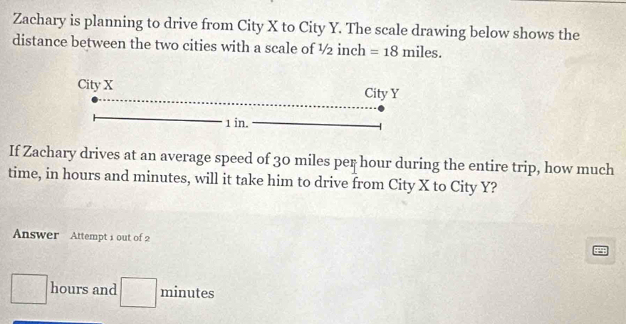 Zachary is planning to drive from City X to City Y. The scale drawing below shows the 
distance between the two cities with a scale of ½ inch =18miles. 
If Zachary drives at an average speed of 30 miles per hour during the entire trip, how much 
time, in hours and minutes, will it take him to drive from City X to City Y? 
Answer Attempt 1 out of 2
hours and □ minutes