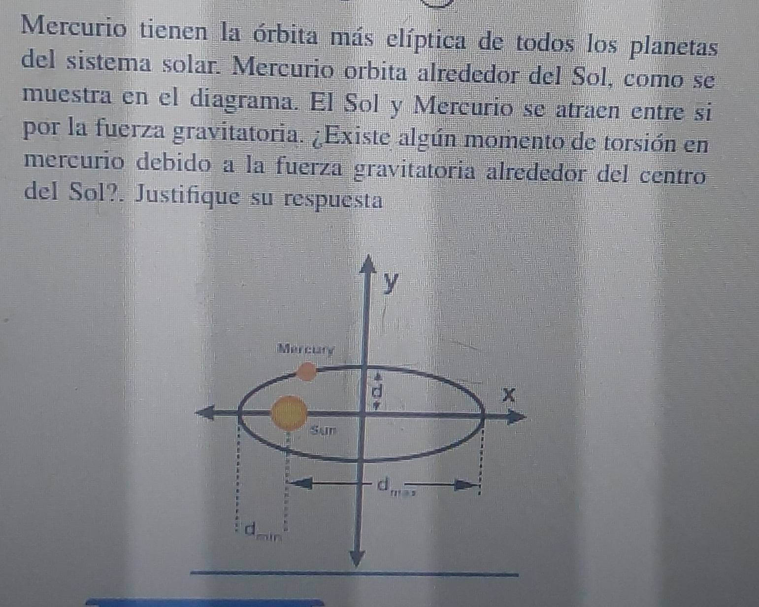 Mercurio tienen la órbita más elíptica de todos los planetas 
del sistema solar. Mercurio orbita alrededor del Sol, como se 
muestra en el diagrama. El Sol y Mercurio se atraen entre si 
por la fuerza gravitatoria. ¿Existe algún momento de torsión en 
mercurio debido a la fuerza gravitatoria alrededor del centro 
del Sol?. Justifique su respuesta