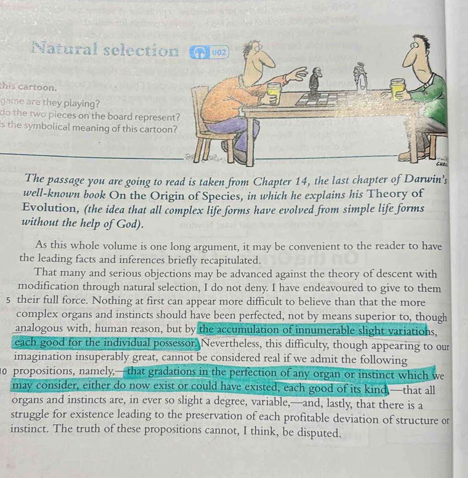 Natural selection 002 
this cartoon. 
game are they playing? 
do the two pieces on the board represent? 
is the symbolical meaning of this cartoon? 
CHr 
The passage you are going to read is taken from Chapter 14, the last chapter of Darwin’s 
well-known book On the Origin of Species, in which he explains his Theory of 
Evolution, (the idea that all complex life forms have evolved from simple life forms 
without the help of God). 
As this whole volume is one long argument, it may be convenient to the reader to have 
the leading facts and inferences briefly recapitulated. 
That many and serious objections may be advanced against the theory of descent with 
modification through natural selection, I do not deny. I have endeavoured to give to them 
5 their full force. Nothing at first can appear more difficult to believe than that the more 
complex organs and instincts should have been perfected, not by means superior to, though 
analogous with, human reason, but by the accumulation of innumerable slight variations, 
each good for the individual possessor. Nevertheless, this difficulty, though appearing to our 
imagination insuperably great, cannot be considered real if we admit the following 
10 propositions, namely,—that gradations in the perfection of any organ or instinct which we 
may consider, either do now exist or could have existed, each good of its kind —that all 
organs and instincts are, in ever so slight a degree, variable,—and, lastly, that there is a 
struggle for existence leading to the preservation of each profitable deviation of structure or 
instinct. The truth of these propositions cannot, I think, be disputed.