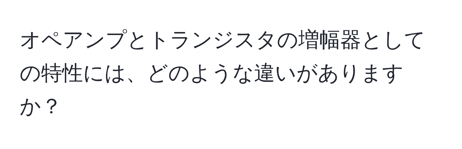 オペアンプとトランジスタの増幅器としての特性には、どのような違いがありますか？