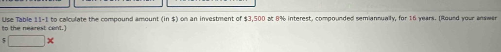 Use Table 11-1 to calculate the compound amount (in $) on an investment of $3,500 at 8% interest, compounded semiannually, for 16 years. (Round your answer 
to the nearest cent.)
$ x