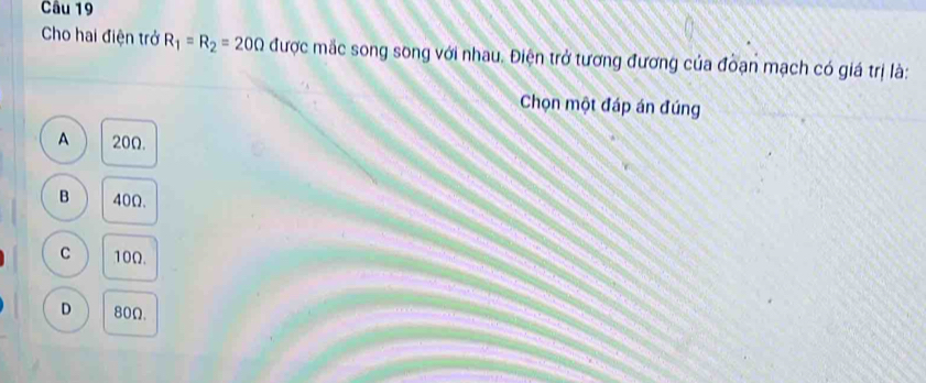 Cho hai điện trở R_1=R_2=20Omega được mắc song song với nhau. Điện trở tương đương của đoạn mạch có giá trị là:
Chọn một đáp án đúng
A 20Ω.
B 40Ω.
C 10Ω.
D 80Ω.