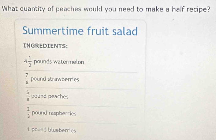 What quantity of peaches would you need to make a half recipe? 
Summertime fruit salad 
INGREDIENTS:
4 1/2  pounds watermelon
 7/8  pound strawberries
 5/8  pound peaches
 2/3  pound raspberries
1 pound blueberries