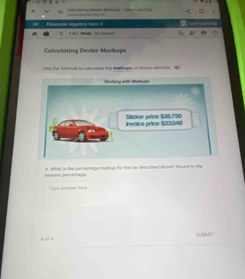 Calculating Dealev Markupo - Apex Learning 
Gaarte aper Jearring opn 
Financial Algebra Sem 2 Agex tearning 
1.3.1 Study: Car Dealers 
Calculating Dealer Markups 
Use the formula to calculate the markups on these vehicles 
4. What is the percentage markup for the car described above? Round to the 
nearest percentage. 
Type answer here... 
SUBMIT 
4 of 4