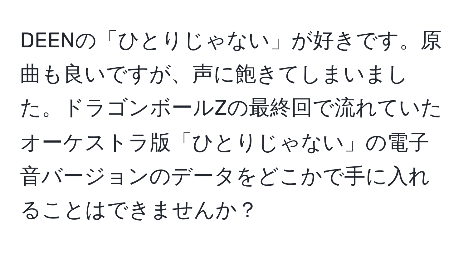 DEENの「ひとりじゃない」が好きです。原曲も良いですが、声に飽きてしまいました。ドラゴンボールZの最終回で流れていたオーケストラ版「ひとりじゃない」の電子音バージョンのデータをどこかで手に入れることはできませんか？