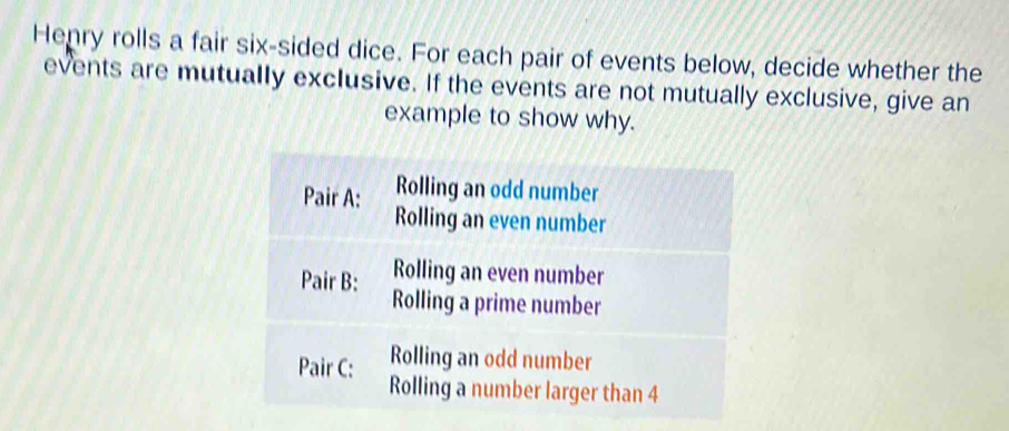 Henry rolls a fair six-sided dice. For each pair of events below, decide whether the 
events are mutually exclusive. If the events are not mutually exclusive, give an 
example to show why.