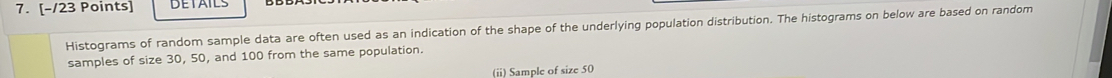 Histograms of random sample data are often used as an indication of the shape of the underlying population distribution. The histograms on below are based on random 
samples of size 30, 50, and 100 from the same population. 
(ii) Sample of size 50