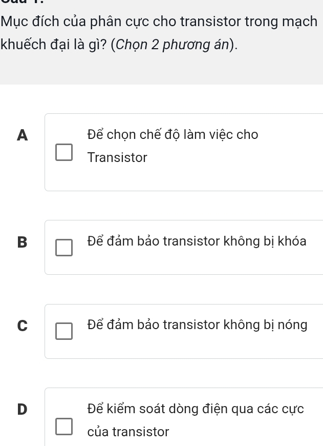 Mục đích của phân cực cho transistor trong mạch
khuếch đại là gì? (Chọn 2 phương án).
A Để chọn chế độ làm việc cho
Transistor
B Để đảm bảo transistor không bị khóa
C Để đảm bảo transistor không bị nóng
D Để kiểm soát dòng điện qua các cực
của transistor