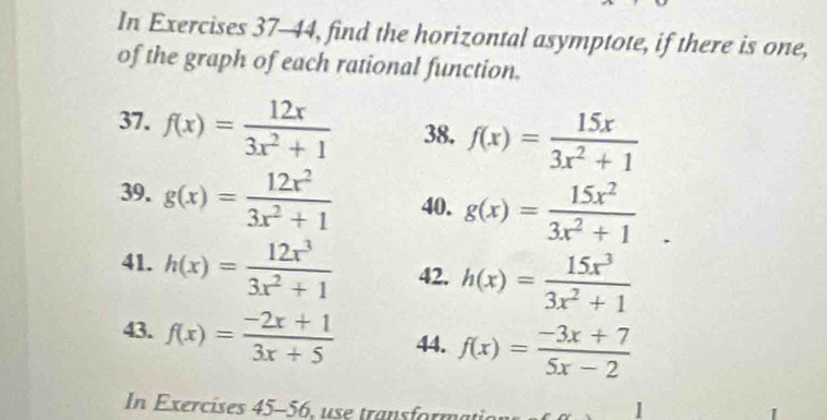 In Exercises 37-44, find the horizontal asymptote, if there is one, 
of the graph of each rational function. 
37. f(x)= 12x/3x^2+1  38. f(x)= 15x/3x^2+1 
39. g(x)= 12x^2/3x^2+1  40. g(x)= 15x^2/3x^2+1 . 
41. h(x)= 12x^3/3x^2+1  42. h(x)= 15x^3/3x^2+1 
43. f(x)= (-2x+1)/3x+5  44. f(x)= (-3x+7)/5x-2 
In Exercises 45-56 1