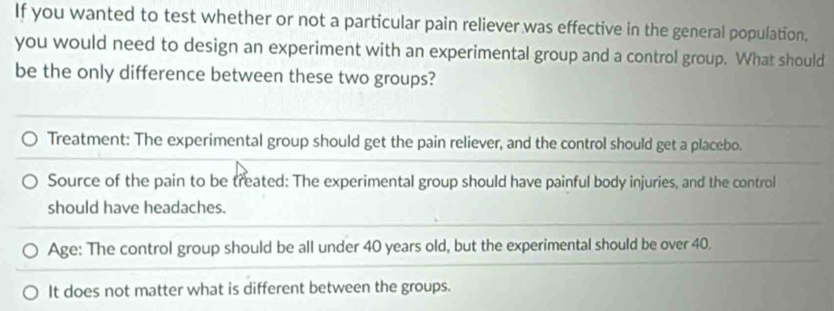 If you wanted to test whether or not a particular pain reliever was effective in the general population,
you would need to design an experiment with an experimental group and a control group. What should
be the only difference between these two groups?
Treatment: The experimental group should get the pain reliever, and the control should get a placebo.
Source of the pain to be treated: The experimental group should have painful body injuries, and the control
should have headaches.
Age: The control group should be all under 40 years old, but the experimental should be over 40.
It does not matter what is different between the groups.