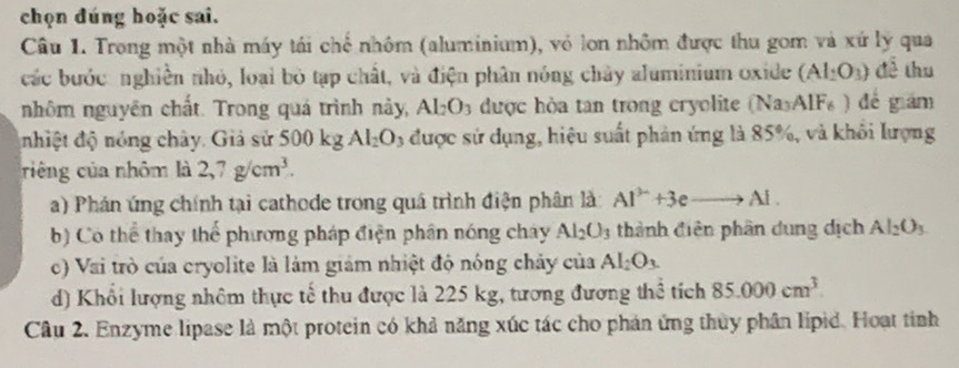 chọn đúng hoặc sai. 
Câu 1. Trong một nhà máy tái chế nhôm (aluminium), vỏ lon nhôm được thu gom và xứ lý qua 
các bước: nghiền nhỏ, loại bỏ tạp chất, và điện phân nóng chây aluminium oxide (Al_2O_3) để thu 
nhôm nguyên chất. Trong quá trình này, Al_2O_3 được hòa tan trong cryolite (Na_3AlF_6) dé giám 
nhiệt độ nóng chây. Giả sử 500 kg AI_2O 3 được sử dụng, hiệu suất phản ứng là 85%, và khổi lượng 
riêng của nhôm là 2, 7g/cm^3. 
a) Phán ứng chính tại cathode trong quá trình điện phân là: Al^(3+)+3eto Al·
b) Có thể thay thể phương pháp điện phân nóng cháy Al_2O_3 thành điện phân dung dịch Al_2O_3
c) Vai trò của cryolite là làm giám nhiệt độ nóng chảy của Al_2O_3. 
d) Khổi lượng nhôm thực tế thu được là 225 kg, tương đương thể tích 85.000cm^3. 
Câu 2. Enzyme lipase là một protein có khả năng xúc tác cho phản ứng thủy phân lipid. Hoạt tinh