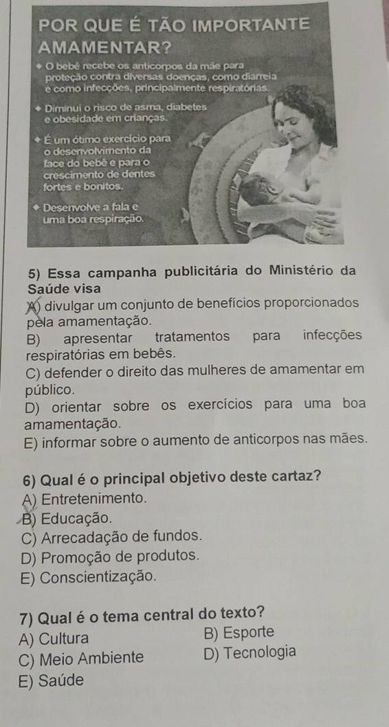 Saúde visa
A) divulgar um conjunto de benefícios proporcionados
pela amamentação.
B) apresentar tratamentos para infecções
respiratórias em bebês.
C) defender o direito das mulheres de amamentar em
público.
D) orientar sobre os exercícios para uma boa
amamentação.
E) informar sobre o aumento de anticorpos nas mães.
6) Qual é o principal objetivo deste cartaz?
A) Entretenimento.
B) Educação.
C) Arrecadação de fundos.
D) Promoção de produtos.
E) Conscientização.
7) Qual é o tema central do texto?
A) Cultura B) Esporte
C) Meio Ambiente D) Tecnologia
E) Saúde