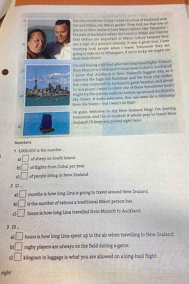 2Kia Ora everybody! Today I went on a tour of Auckland with 
Tai and Nikau, my Māori guides. They told me that lots of 
places in New Zealand have Măori names. Like Takapuna - 
the part of Auckland where my hostel is. Nikau also told me 
that tattoos are important in Māori culture because they
30
are a sign of a person's identity. It was a great tour. I love 
meeting local people when I travel. Tomorrow they are 
going to take me to Whangarei. If we’re lucky, we might see 
kiwi birds there!! 
I'm still feeling a bit tired after two long-haul flights: 6 hours
35
from Munich to Dubai and 17 hours from Dubai to AucklandI 
I knew that Auckland is New Zealand's biggest city, so I 
expected the high-rise buildings and the busy city centre. 
But I was surprised by Auckland's great beaches and about
50 volcanoes! I want to climb one of them tomorrow! And I
40
might try the outside walk 192 metres up around Auckland’s 
Sky Tower. It looks awesome. You can even do a Skyjump 
from the tower - but I won’t do that! 
Hi guys, welcome to my New Zealand blog! I'm leaving 
tomorrow, and I'm so excited! A whole year to travel New 
Zealand! I'll keep you posted right here! 
4 
Numbers 
1 5,000,000 is the number ... 
a) □ of sheep on South Island. 
b) □ of flights from Dubai per year. 
c) □ of people living in New Zealand. 
2 12... 
a) □ months is how long Lina is going to travel around New Zealand. 
b) □ is the number of tattoos a traditional Māori person has. 
c) □ hours is how long Lina travelled from Munich to Auckland. 
3 23 ... 
a) □ hours is how long Lina spent up in the air when travelling to New Zealand. 
b □ rugby players are always on the field during a game. 
c) □ kilogram in luggage is what you are allowed on a long-haul flight. 
eight
