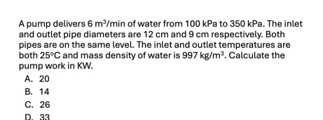 A pump delivers 6m^3 Ymin of water from 100 kPa to 350 kPa. The inlet
and outlet pipe diameters are 12 cm and 9 cm respectively. Both
pipes are on the same level. The inlet and outlet temperatures are
both 25°C and mass density of water is 997kg/m^3. Calculate the
pump work in KW.
A. 20
B. 14
C. 26
D. 33