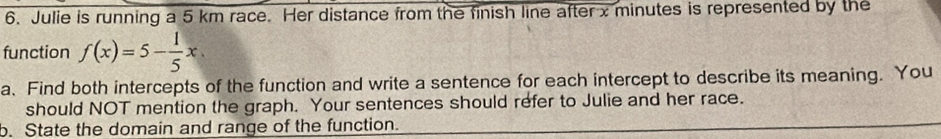 Julie is running a 5 km race. Her distance from the finish line after x minutes is represented by the 
function f(x)=5- 1/5 x
a、Find both intercepts of the function and write a sentence for each intercept to describe its meaning. You 
should NOT mention the graph. Your sentences should refer to Julie and her race. 
o. State the domain and range of the function.