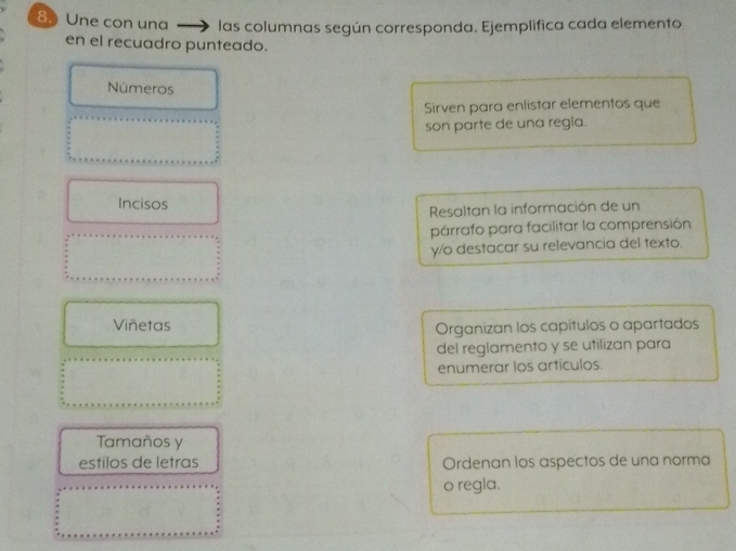 Une con una las columnas según corresponda. Ejemplifica cada elemento 
en el recuadro punteado. 
Números 
Sirven para enlistar elementos que 
son parte de una regia. 
Incisos 
Resaltan la información de un 
párrafo para facilitar la comprensión 
y/o destacar su relevancia del texto. 
Viñetas Organizan los capítulos o apartados 
del reglamento y se utilizan para 
enumerar los artículos. 
Tamaños y 
estilos de letras Ordenan los aspectos de una norma 
o regla.